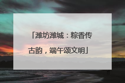 潍坊潍城：粽香传古韵，端午颂文明