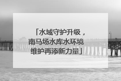 水域守护升级，南马场水库水环境维护再添新力量