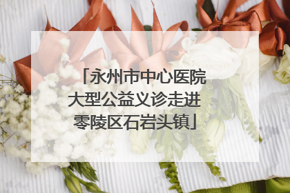 永州市中心医院大型公益义诊走进零陵区石岩头镇