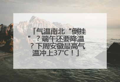 气温南北“倒挂”？端午还要降温？下周安徽最高气温冲上37℃！