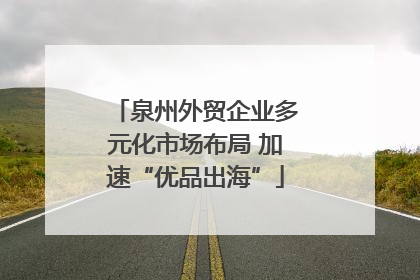 泉州外贸企业多元化市场布局 加速“优品出海”