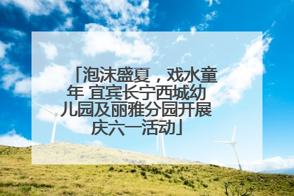 泡沫盛夏，戏水童年 宜宾长宁西城幼儿园及丽雅分园开展庆六一活动