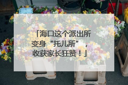 海口这个派出所变身“托儿所”，收获家长狂赞！