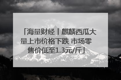 海量财经丨麒麟西瓜大量上市价格下跌 市场零售价低至1.3元/斤