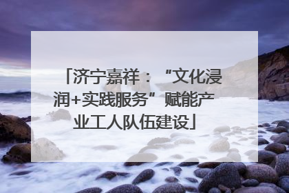 济宁嘉祥：“文化浸润+实践服务”赋能产业工人队伍建设