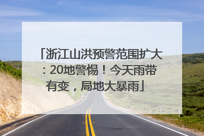 浙江山洪预警范围扩大：20地警惕！今天雨带有变，局地大暴雨