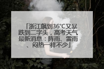 浙江飙到36℃又暴跌到二字头，高考天气最新消息：阵雨、雷雨、闷热一样不少