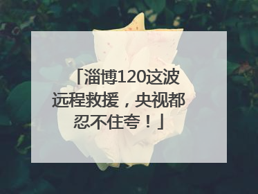 淄博120这波远程救援，央视都忍不住夸！