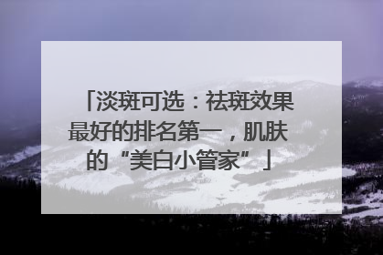 淡斑可选：祛斑效果最好的排名第一，肌肤的“美白小管家”