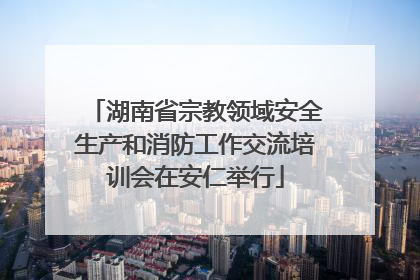 湖南省宗教领域安全生产和消防工作交流培训会在安仁举行