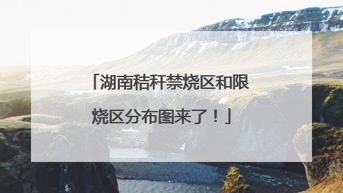 湖南秸秆禁烧区和限烧区分布图来了！
