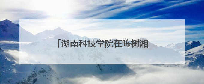 湖南科技学院在陈树湘红色文化园挂牌“大思政课实践育人基地”