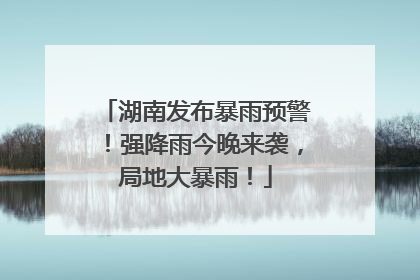 湖南发布暴雨预警！强降雨今晚来袭，局地大暴雨！