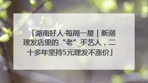 湖南好人·每周一星｜新潮理发店里的“老”手艺人，二十多年坚持5元理发不涨价
