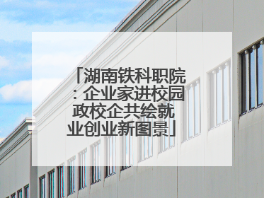 湖南铁科职院：企业家进校园 政校企共绘就业创业新图景