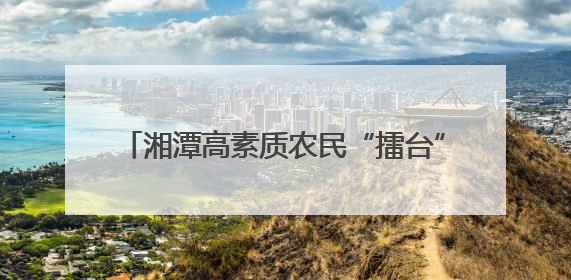 湘潭高素质农民“擂台”亮真招 双创技能决赛晒出“学用贯通”好本事