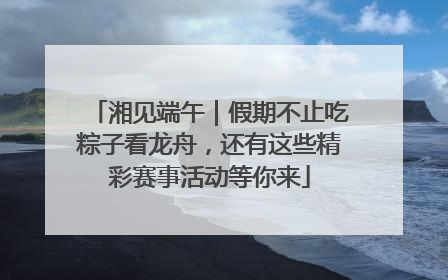 湘见端午｜假期不止吃粽子看龙舟，还有这些精彩赛事活动等你来