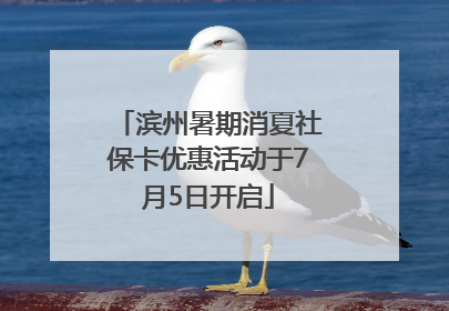 滨州暑期消夏社保卡优惠活动于7月5日开启