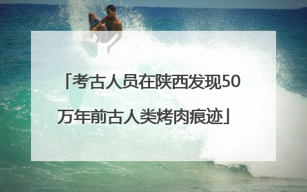 考古人员在陕西发现50万年前古人类烤肉痕迹