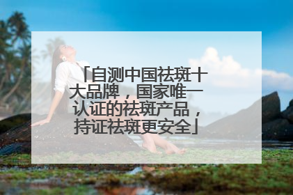 自测中国祛斑十大品牌，国家唯一认证的祛斑产品，持证祛斑更安全