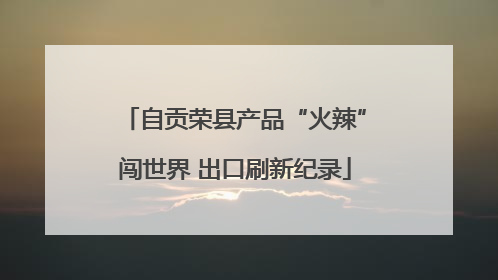 自贡荣县产品“火辣”闯世界 出口刷新纪录