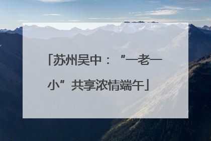 苏州吴中：“一老一小”共享浓情端午