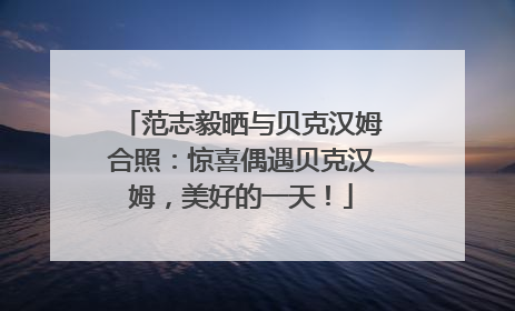 范志毅晒与贝克汉姆合照：惊喜偶遇贝克汉姆，美好的一天！