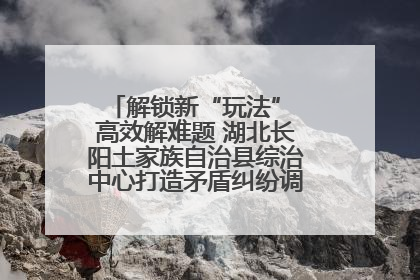 解锁新“玩法” 高效解难题 湖北长阳土家族自治县综治中心打造矛盾纠纷调处“终点站”