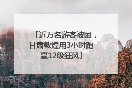 近万名游客被困，甘肃敦煌用3小时跑赢12级狂风