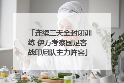 连续三天全封闭训练 伊万考察国足客战印尼队主力阵容