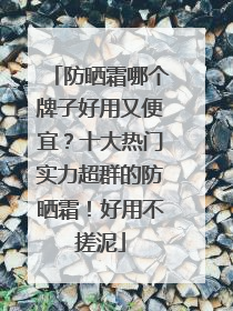 防晒霜哪个牌子好用又便宜？十大热门实力超群的防晒霜！好用不搓泥