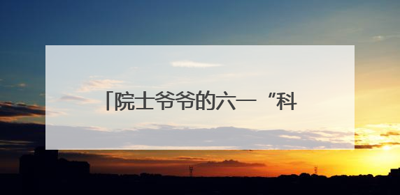 院士爷爷的六一“科学礼”：利用短视频开展科学家答青少年问