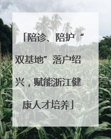 陪诊、陪护“双基地”落户绍兴，赋能浙江健康人才培养