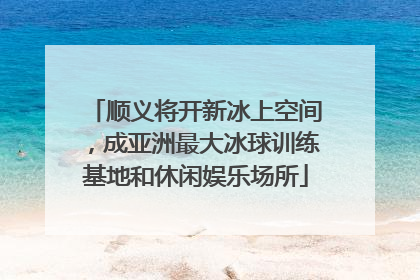 顺义将开新冰上空间，成亚洲最大冰球训练基地和休闲娱乐场所