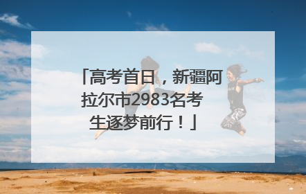 高考首日，新疆阿拉尔市2983名考生逐梦前行！