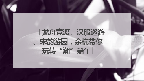 龙舟竞渡、汉服巡游、宋韵游园，余杭带你玩转“潮”端午