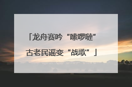 龙舟赛吟“嗦啰嗹” 古老民谣变“战歌”