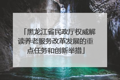 黑龙江省民政厅权威解读养老服务改革发展的重点任务和创新举措