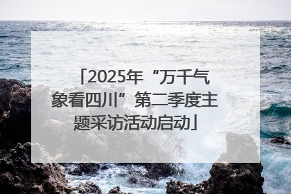 2025年“万千气象看四川”第二季度主题采访活动启动
