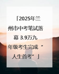 2025年兰州市中考笔试落幕 3.9万九年级考生完成“人生首考”