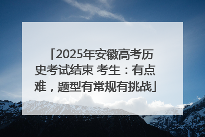 2025年安徽高考历史考试结束 考生：有点难，题型有常规有挑战