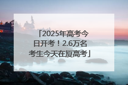 2025年高考今日开考！2.6万名考生今天在厦高考