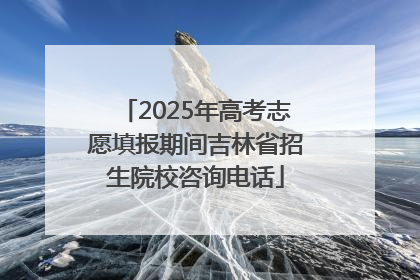 2025年高考志愿填报期间吉林省招生院校咨询电话