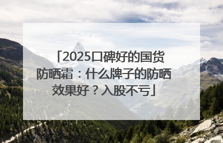 2025口碑好的国货防晒霜：什么牌子的防晒效果好？入股不亏