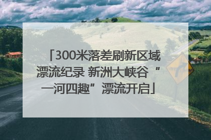 300米落差刷新区域漂流纪录 新洲大峡谷“一河四趣”漂流开启