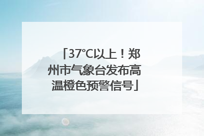 37℃以上！郑州市气象台发布高温橙色预警信号