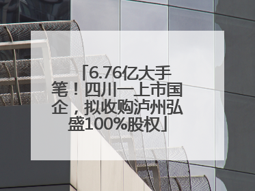 6.76亿大手笔！四川一上市国企，拟收购泸州弘盛100%股权