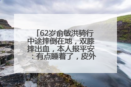 62岁俞敏洪骑行中途摔倒在地，双膝摔出血，本人报平安：有点睡着了，皮外伤，不用担心