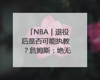 NBA｜退役后是否可能执教？詹姆斯：绝无可能，不会去执教任何球队